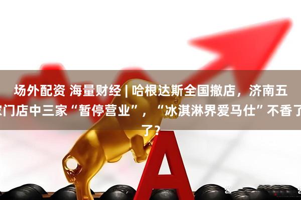 场外配资 海量财经 | 哈根达斯全国撤店，济南五家门店中三家“暂停营业”，“冰淇淋界爱马仕”不香了？
