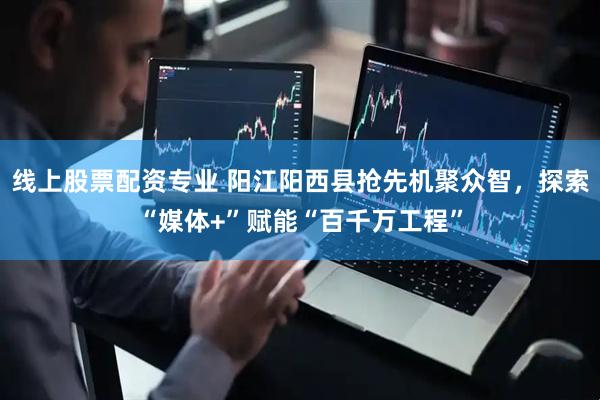 线上股票配资专业 阳江阳西县抢先机聚众智，探索“媒体+”赋能“百千万工程”