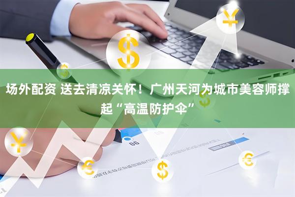 场外配资 送去清凉关怀！广州天河为城市美容师撑起“高温防护伞”