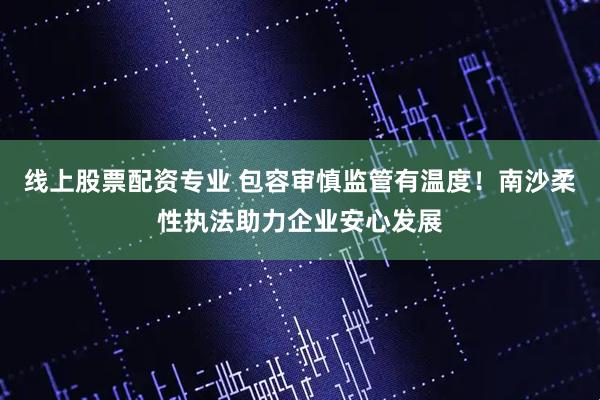 线上股票配资专业 包容审慎监管有温度！南沙柔性执法助力企业安心发展