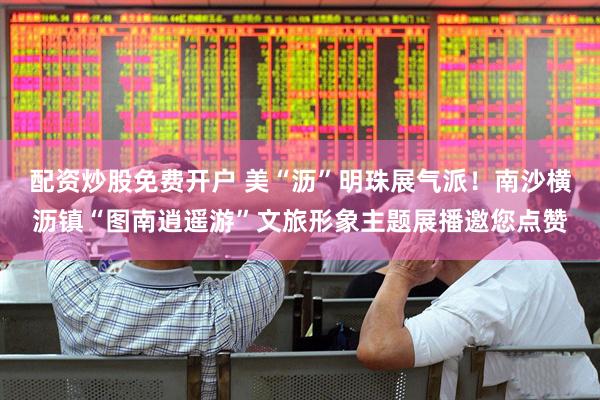 配资炒股免费开户 美“沥”明珠展气派！南沙横沥镇“图南逍遥游”文旅形象主题展播邀您点赞