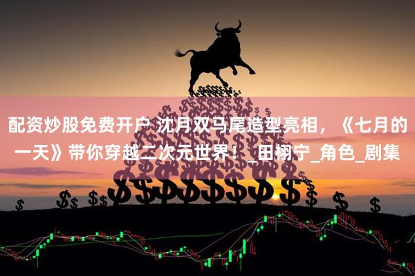 配资炒股免费开户 沈月双马尾造型亮相，《七月的一天》带你穿越二次元世界！_田栩宁_角色_剧集