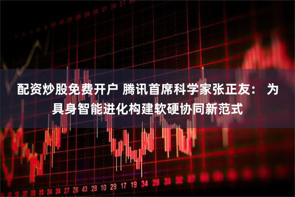 配资炒股免费开户 腾讯首席科学家张正友： 为具身智能进化构建软硬协同新范式