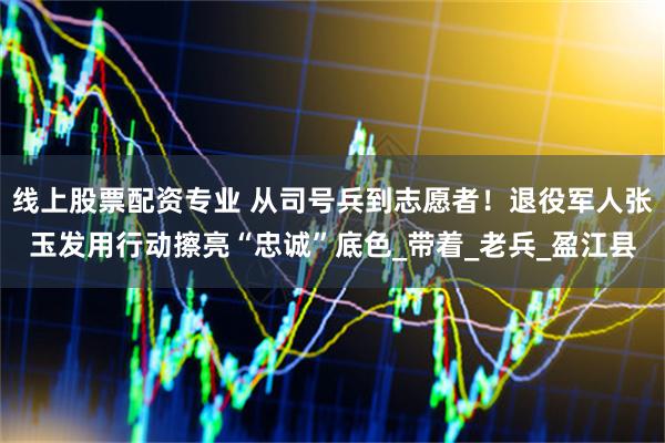 线上股票配资专业 从司号兵到志愿者！退役军人张玉发用行动擦亮“忠诚”底色_带着_老兵_盈江县