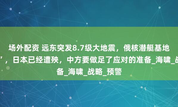 场外配资 远东突发8.7级大地震，俄核潜艇基地“亮红灯”，日本已经遭殃，中方要做足了应对的准备_海啸_战略_预警