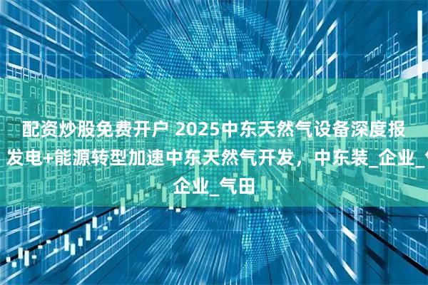 配资炒股免费开户 2025中东天然气设备深度报告：发电+能源转型加速中东天然气开发，中东装_企业_气田