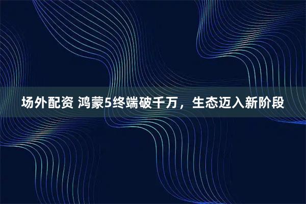 场外配资 鸿蒙5终端破千万，生态迈入新阶段
