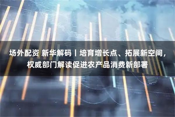 场外配资 新华解码丨培育增长点、拓展新空间，权威部门解读促进农产品消费新部署