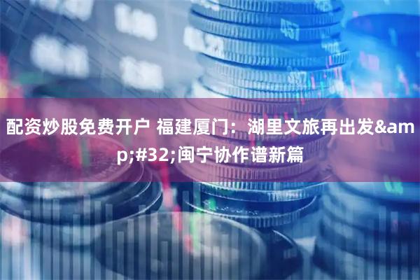 配资炒股免费开户 福建厦门：湖里文旅再出发&#32;闽宁协作谱新篇