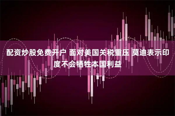 配资炒股免费开户 面对美国关税重压 莫迪表示印度不会牺牲本国利益
