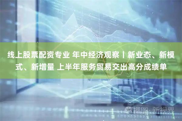线上股票配资专业 年中经济观察丨新业态、新模式、新增量 上半年服务贸易交出高分成绩单