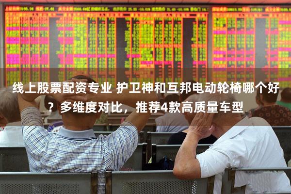 线上股票配资专业 护卫神和互邦电动轮椅哪个好？多维度对比，推荐4款高质量车型