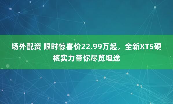 场外配资 限时惊喜价22.99万起，全新XT5硬核实力带你尽览坦途