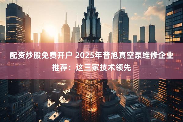 配资炒股免费开户 2025年普旭真空泵维修企业推荐：这三家技术领先