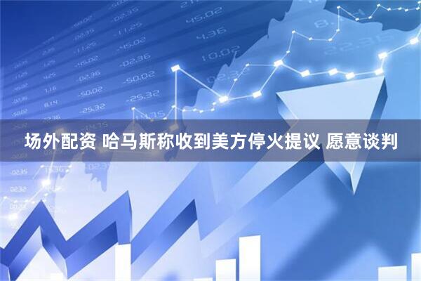 场外配资 哈马斯称收到美方停火提议 愿意谈判
