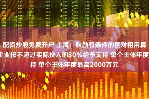配资炒股免费开户 上海：鼓励有条件的区对租用算力的数字广告企业按不超过实际投入的30％给予支持 单个主体年度最高2000万元