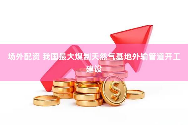 场外配资 我国最大煤制天然气基地外输管道开工建设