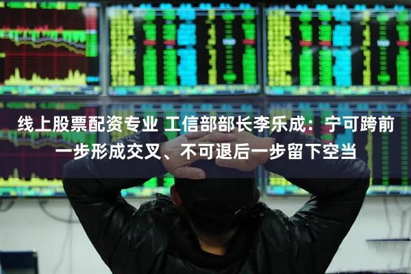 线上股票配资专业 工信部部长李乐成：宁可跨前一步形成交叉、不可退后一步留下空当
