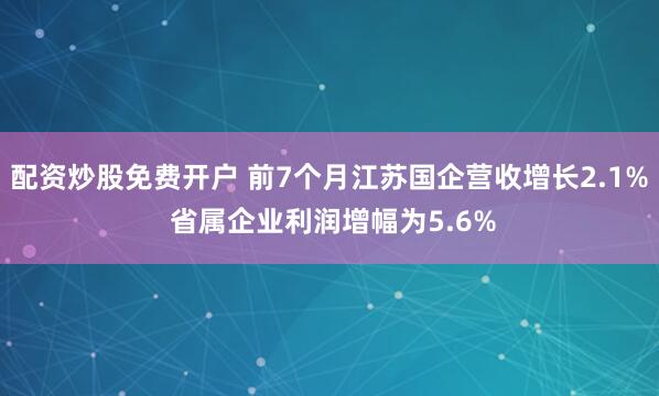 配资炒股免费开户 前7个月江苏国企营收增长2.1% 省属企业利润增幅为5.6%
