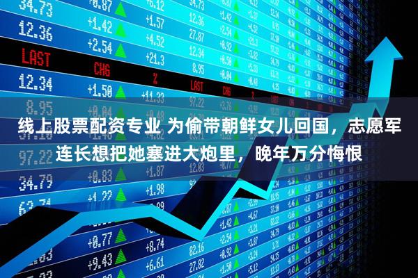 线上股票配资专业 为偷带朝鲜女儿回国，志愿军连长想把她塞进大炮里，晚年万分悔恨