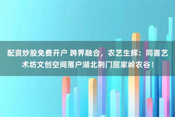 配资炒股免费开户 跨界融合，农艺生辉：同喜艺术坊文创空间落户湖北荆门屈家岭农谷！