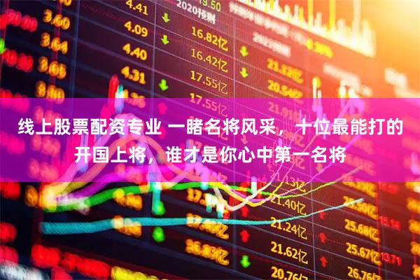 线上股票配资专业 一睹名将风采，十位最能打的开国上将，谁才是你心中第一名将