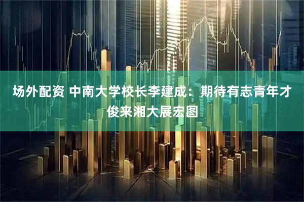 场外配资 中南大学校长李建成：期待有志青年才俊来湘大展宏图