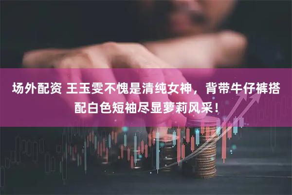 场外配资 王玉雯不愧是清纯女神，背带牛仔裤搭配白色短袖尽显萝莉风采！