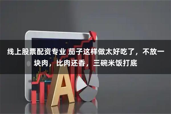 线上股票配资专业 茄子这样做太好吃了，不放一块肉，比肉还香，三碗米饭打底