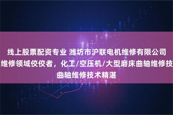线上股票配资专业 潍坊市沪联电机维修有限公司：曲轴维修领域佼佼者，化工/空压机/大型磨床曲轴维修技术精湛