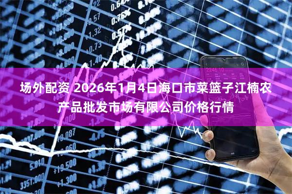 场外配资 2026年1月4日海口市菜篮子江楠农产品批发市场有限公司价格行情